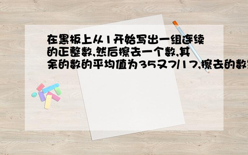 在黑板上从1开始写出一组连续的正整数,然后擦去一个数,其余的数的平均值为35又7/17,擦去的数是多少?