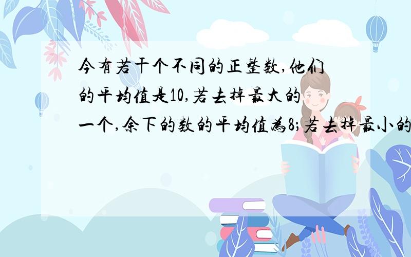 今有若干个不同的正整数,他们的平均值是10,若去掉最大的一个,余下的数的平均值为8；若去掉最小的一个,余下的是的平均值为12.那么,这些数的个数至多是（）,这个最大的是可以是（）（可