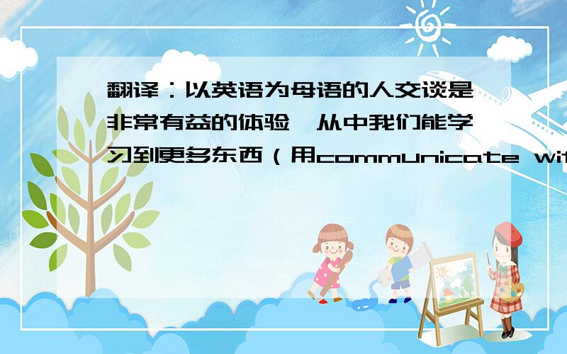 翻译：以英语为母语的人交谈是非常有益的体验,从中我们能学习到更多东西（用communicate with)