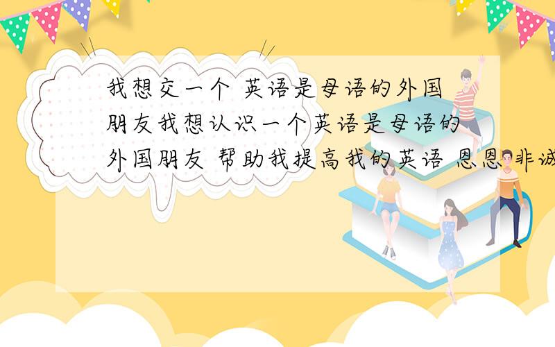 我想交一个 英语是母语的外国朋友我想认识一个英语是母语的外国朋友 帮助我提高我的英语 恩恩 非诚勿扰