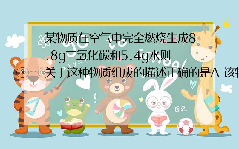 某物质在空气中完全燃烧生成8.8g二氧化碳和5.4g水则关于这种物质组成的描述正确的是A 该物质只含有碳元素和氢元素B 该物质中碳元素与氢元素的质量比为4:1C 该物质一定含有碳元素和氢元