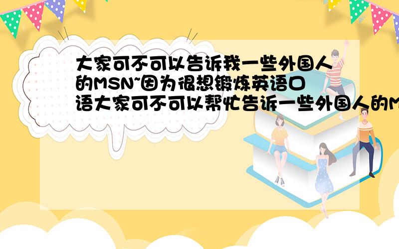 大家可不可以告诉我一些外国人的MSN~因为很想锻炼英语口语大家可不可以帮忙告诉一些外国人的MSN?（要好人的.）现在我已经加了几个,可都没上如果能告诉,可不可以再帮忙写下他们都什么