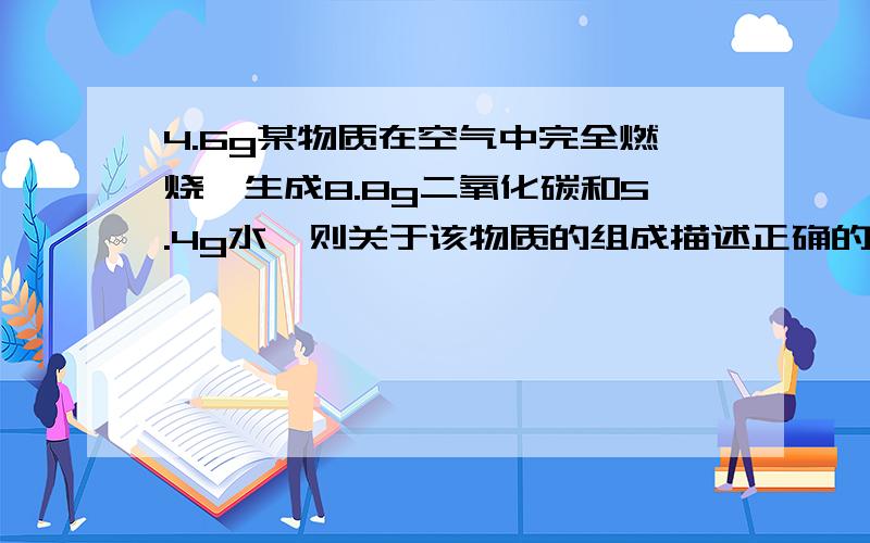 4.6g某物质在空气中完全燃烧,生成8.8g二氧化碳和5.4g水,则关于该物质的组成描述正确的是A.该物质一定含碳元素和氢元素,可能含有氧元素B.该物质中碳元素与氢元素的质量比为4:1C.该物质只含