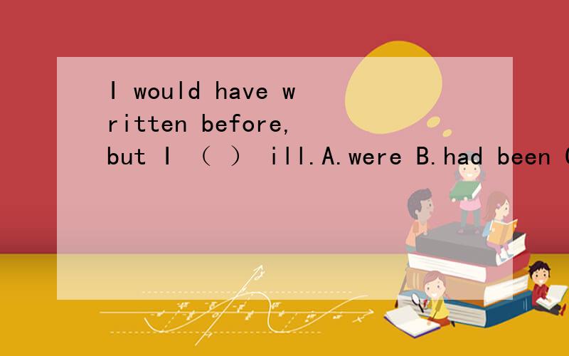 I would have written before,but I （ ） ill.A.were B.had been C.would be D.was