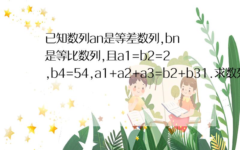 已知数列an是等差数列,bn是等比数列,且a1=b2=2,b4=54,a1+a2+a3=b2+b31.求数列bn的通项公式2.求数列an的前十项和S10