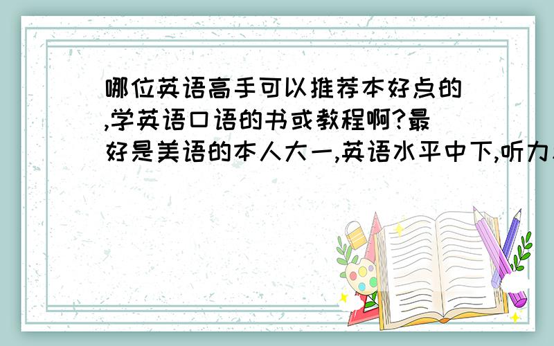 哪位英语高手可以推荐本好点的,学英语口语的书或教程啊?最好是美语的本人大一,英语水平中下,听力和翻译比较差,想学好英语口语.