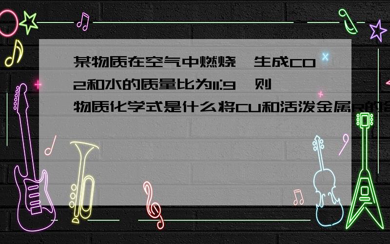 某物质在空气中燃烧,生成CO2和水的质量比为11:9,则物质化学式是什么将CU和活泼金属R的合金5g 放入25g 20%的稀盐酸中  恰好完全反应 经测定R的CL化物中CL元素的质量分数为52.2%        则样品中R