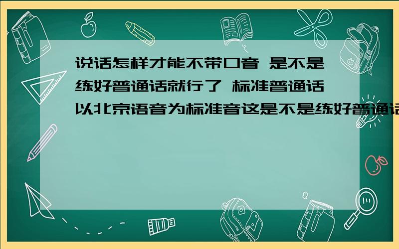 说话怎样才能不带口音 是不是练好普通话就行了 标准普通话以北京语音为标准音这是不是练好普通话就行了 标准普通话以北京语音为标准音这里所说的北京语音是不是就是指汉语拼音 也就