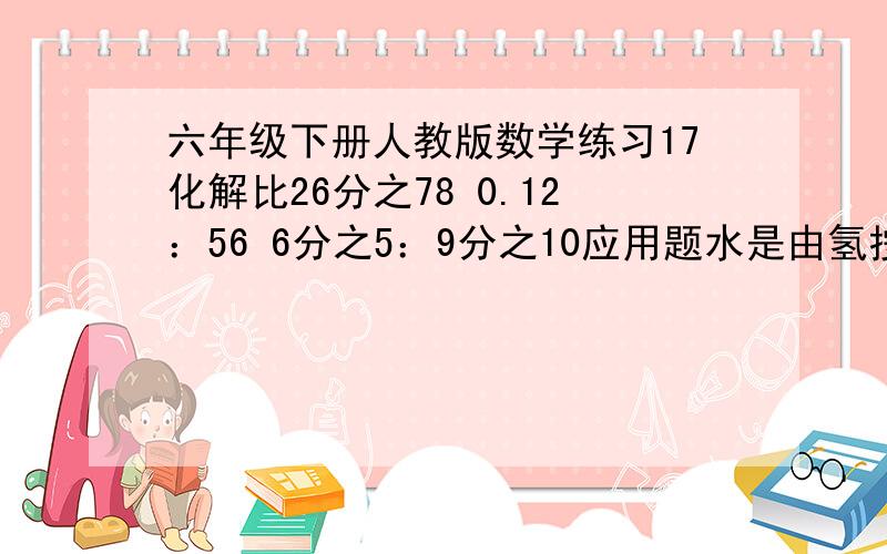 六年级下册人教版数学练习17化解比26分之78 0.12：56 6分之5：9分之10应用题水是由氢按1：8的质量比化合成的.5.4kg的水含氢和氧各多少?学校会议室用方砖铺地.用8平方分米的方砖铺,需要350块；