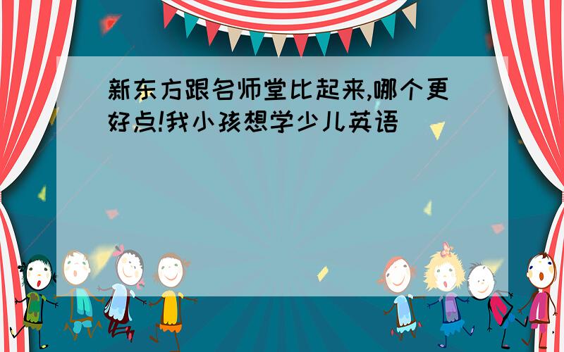 新东方跟名师堂比起来,哪个更好点!我小孩想学少儿英语