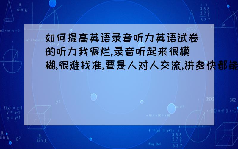 如何提高英语录音听力英语试卷的听力我很烂,录音听起来很模糊,很难找准,要是人对人交流,讲多快都能听准,可是录音真的很模糊,好像很多单词都黏在一起,不知高手们有何诀窍,