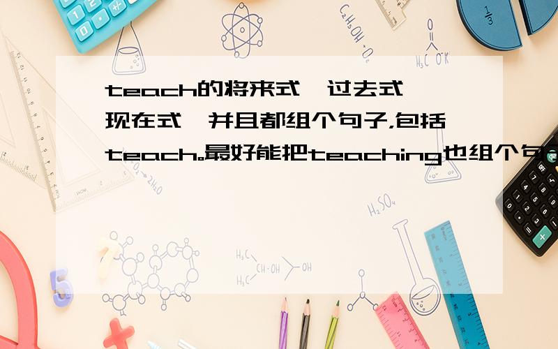 teach的将来式、过去式、现在式,并且都组个句子，包括teach。最好能把teaching也组个句子。