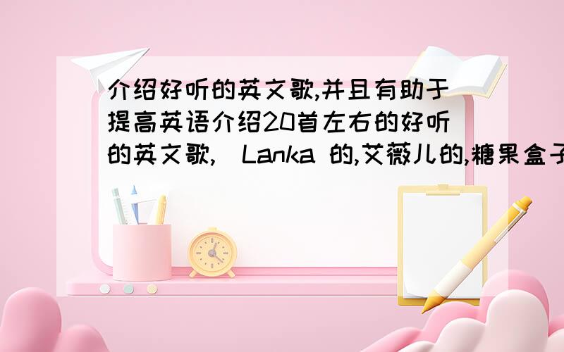 介绍好听的英文歌,并且有助于提高英语介绍20首左右的好听的英文歌,（Lanka 的,艾薇儿的,糖果盒子的,迈克的等等,只要是好听）,并且有助于提高英语,