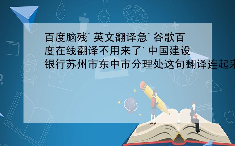 百度脑残'英文翻译急'谷歌百度在线翻译不用来了'中国建设银行苏州市东中市分理处这句翻译连起来翻译给我'东中市不是下属市'是一条街道的名字