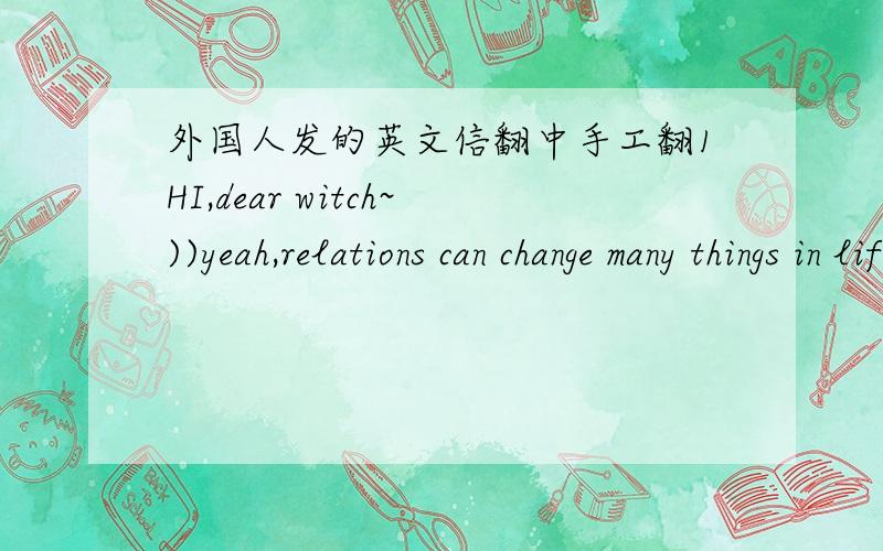 外国人发的英文信翻中手工翻1HI,dear witch~))yeah,relations can change many things in life,I know it well...it can happen that the man even changes his behaviour,mood,way of life and etc...I become more kind with you...I met you and feel v