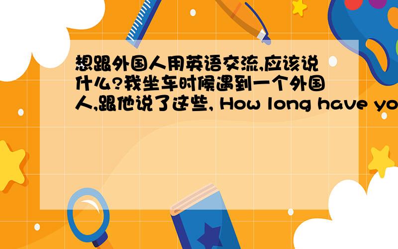 想跟外国人用英语交流,应该说什么?我坐车时候遇到一个外国人,跟他说了这些, How long have you been studied Chinese? Do you like Chinese ?Are they friendly? Do you have a Chinese's name?You Enlish'name? How about Chinese's