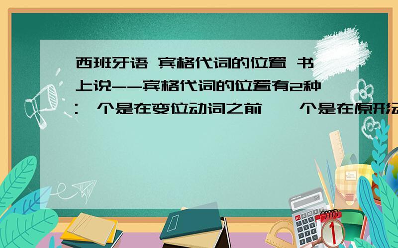 西班牙语 宾格代词的位置 书上说--宾格代词的位置有2种:一个是在变位动词之前,一个是在原形动词之后且连写.我想问一下----如果句子里面就一个动词---肯定已经是谓语也变位了,那么兵格代