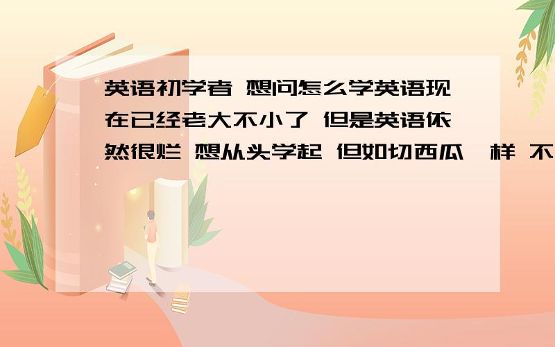 英语初学者 想问怎么学英语现在已经老大不小了 但是英语依然很烂 想从头学起 但如切西瓜一样 不知如何下刀 如何学英语 主要需要掌握哪几部分知识 从哪入手比较好