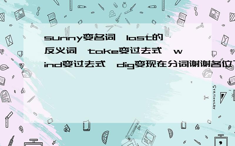 sunny变名词,last的反义词,take变过去式,wind变过去式,dig变现在分词谢谢各位了.