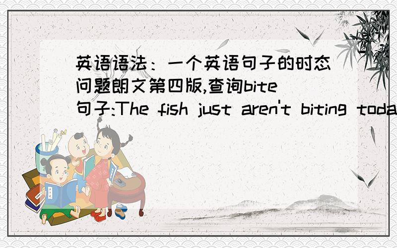 英语语法：一个英语句子的时态问题朗文第四版,查询bite句子:The fish just aren't biting today.今天鱼儿就是不咬钩.为何用aren't biting?我觉得要表达这个意思好像要用情态动词啊,我感觉要用won't bite,