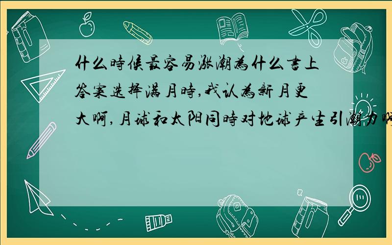 什么时候最容易涨潮为什么书上答案选择满月时,我认为新月更大啊,月球和太阳同时对地球产生引潮力啊.其中满月新月都在选项中，老师给的就满月！我想知道为什么新月不是！