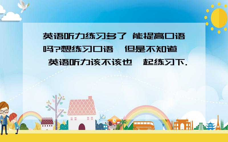 英语听力练习多了 能提高口语吗?想练习口语  但是不知道 英语听力该不该也一起练习下.