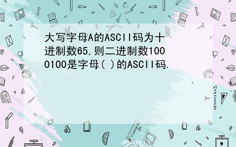 大写字母A的ASCII码为十进制数65,则二进制数1000100是字母( )的ASCII码.