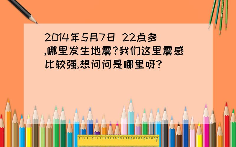 2014年5月7日 22点多,哪里发生地震?我们这里震感比较强,想问问是哪里呀?