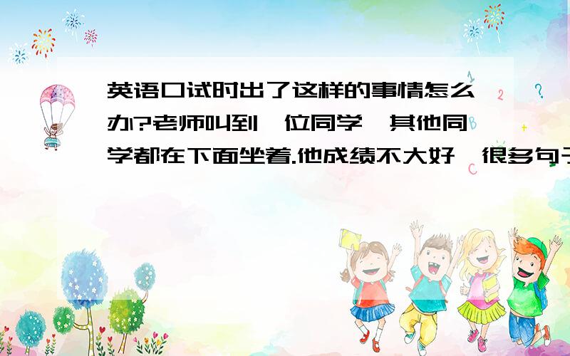 英语口试时出了这样的事情怎么办?老师叫到一位同学,其他同学都在下面坐着.他成绩不大好,很多句子可能都听不懂.他抽签抽到的问题是 Do you like to wear a beautiful dress?（他是男生）他可能没