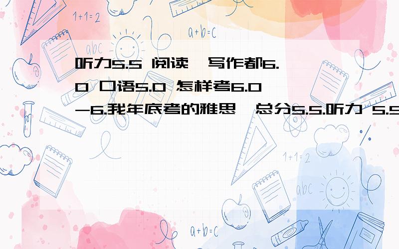 听力5.5 阅读,写作都6.0 口语5.0 怎样考6.0-6.我年底考的雅思,总分5.5.听力 5.5 阅读 6.0 写作 6.0 口语 5.0 我准备要3月的时候再考一次,怎样总分才能达到6.0-6.5这个水平呢?具体哪部分要提高?(不是