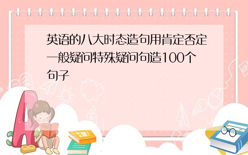 英语的八大时态造句用肯定否定一般疑问特殊疑问句造100个句子