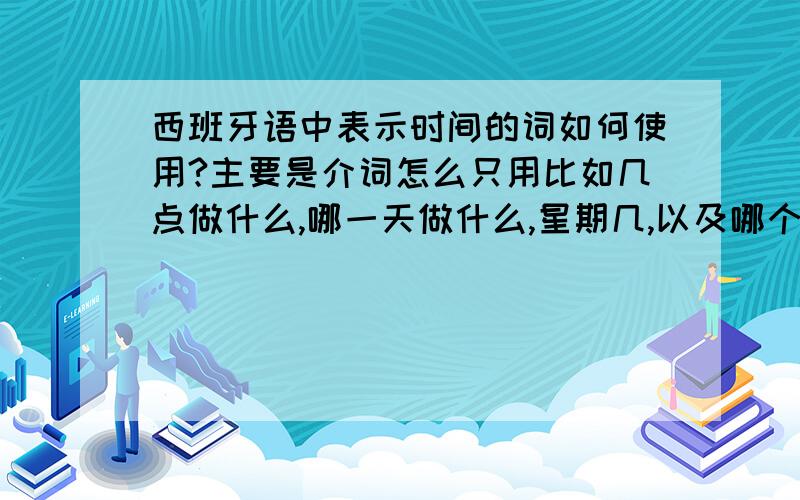 西班牙语中表示时间的词如何使用?主要是介词怎么只用比如几点做什么,哪一天做什么,星期几,以及哪个月做什么之类的