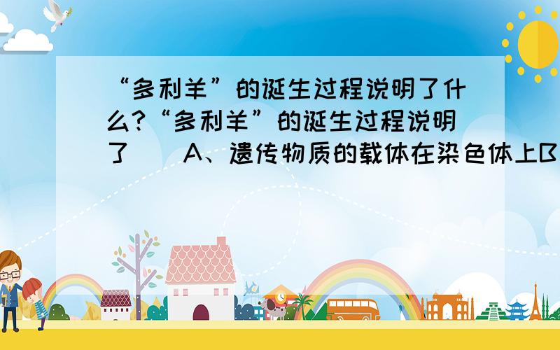 “多利羊”的诞生过程说明了什么?“多利羊”的诞生过程说明了（）A、遗传物质的载体在染色体上B、遗传物质在细胞核内C、遗传物质在细胞质内D、遗传物质是DNA,且DNA位于染色体上