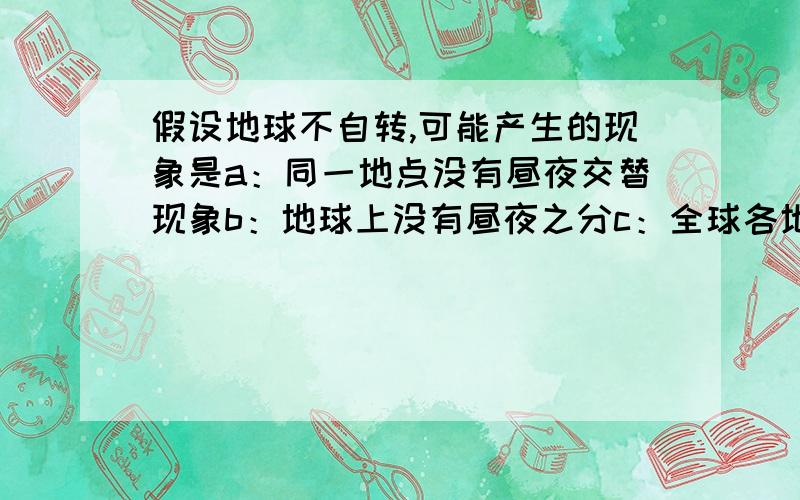 假设地球不自转,可能产生的现象是a：同一地点没有昼夜交替现象b：地球上没有昼夜之分c：全球各地都有极昼极夜现象d：同一地方有昼夜交替现象