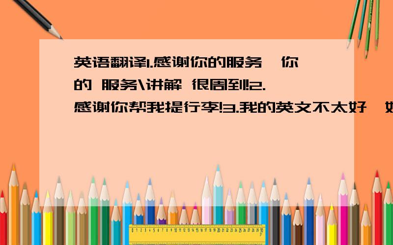 英语翻译1.感谢你的服务,你的 服务\讲解 很周到!2.感谢你帮我提行李!3.我的英文不太好,如果说错请见谅!4.我来自中国,欢迎你去中国!5.你们很热情!6.我喜欢马尔代夫!接下来请给我补充一些常