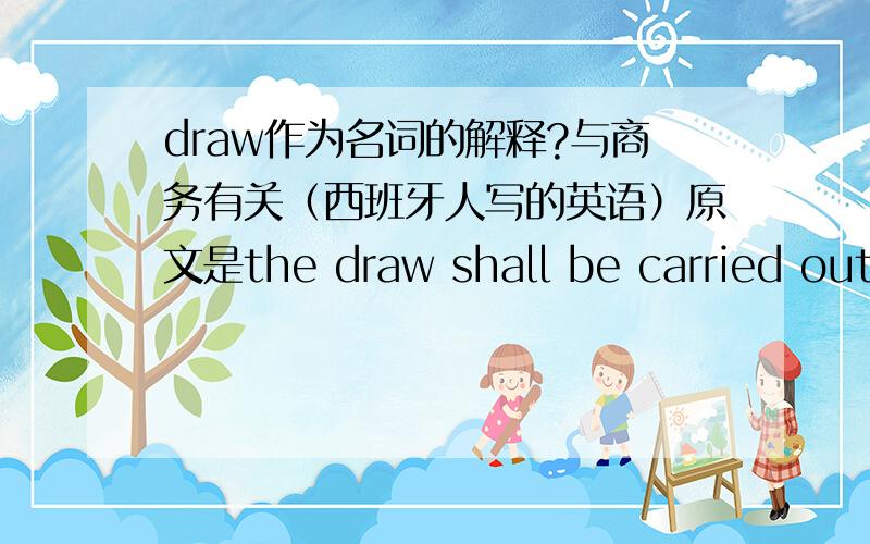 draw作为名词的解释?与商务有关（西班牙人写的英语）原文是the draw shall be carried out on May 4,2006,in the Museo Postal(Postal Museum),C/Montalban,n.1,of Madred.