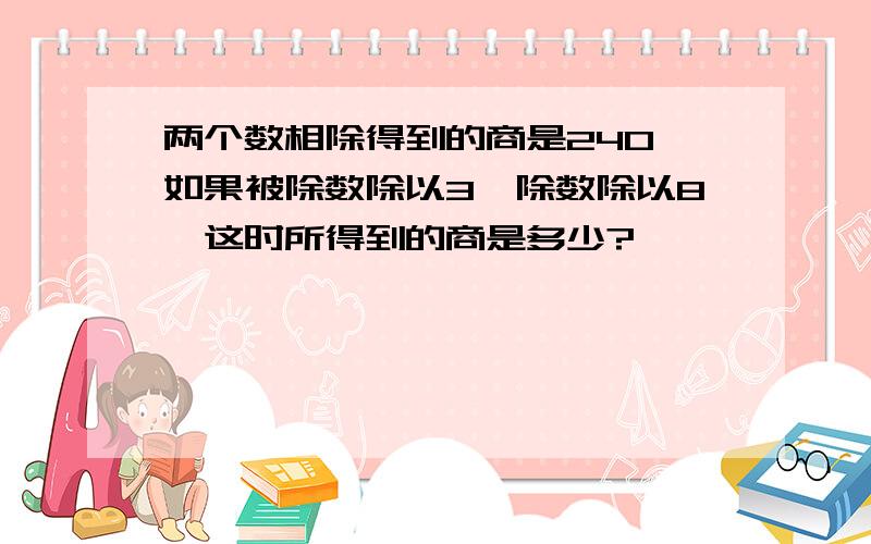 两个数相除得到的商是240,如果被除数除以3,除数除以8,这时所得到的商是多少?