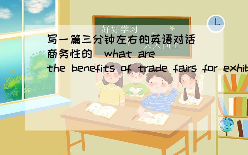 写一篇三分钟左右的英语对话(商务性的)what are the benefits of trade fairs for exhibitors and visitors?