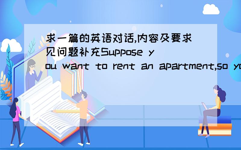 求一篇的英语对话,内容及要求见问题补充Suppose you want to rent an apartment,so you go to the estate agent to seek for help.Create a dialogue between a lodger and the agent.Your dialogue should include:1) the location of the apartment