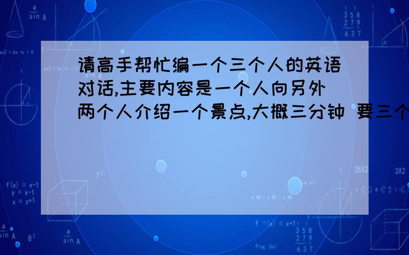 请高手帮忙编一个三个人的英语对话,主要内容是一个人向另外两个人介绍一个景点,大概三分钟 要三个人都有“台词”哦 明天早上考试要用啊