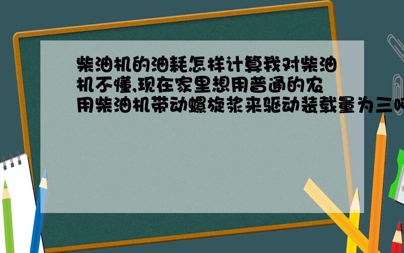 柴油机的油耗怎样计算我对柴油机不懂,现在家里想用普通的农用柴油机带动螺旋浆来驱动装载量为三吨的铁船在静水的河面上行驶,另外还要带动一台小功率的发电机,来提供照明,请问应该选