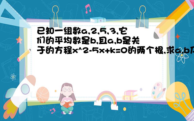 已知一组数a,2,5,3,它们的平均数是b,且a,b是关于的方程x^2-5x+k=0的两个根,求a,b及k的值