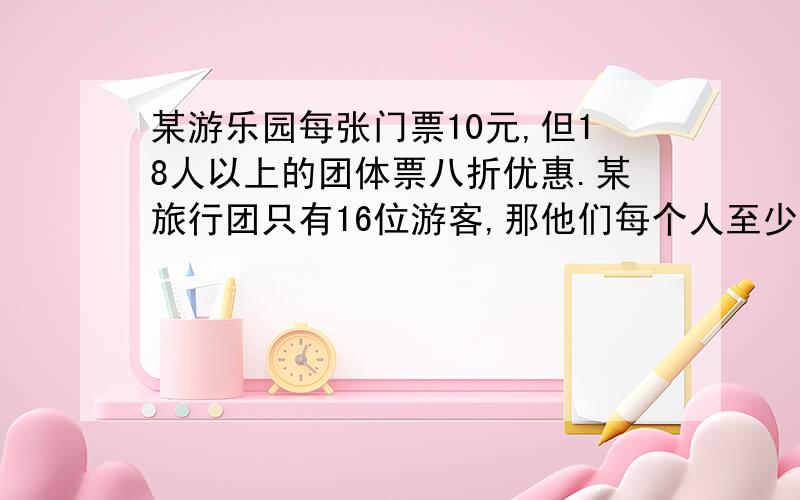 某游乐园每张门票10元,但18人以上的团体票八折优惠.某旅行团只有16位游客,那他们每个人至少出多少钱就可以进公园?