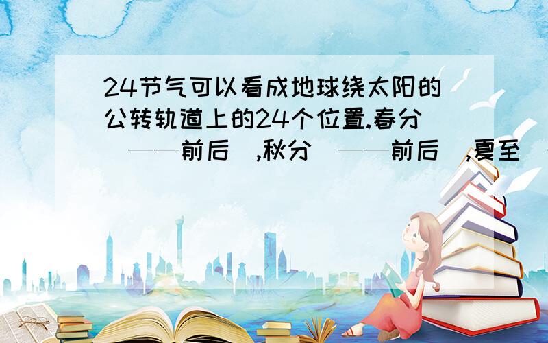 24节气可以看成地球绕太阳的公转轨道上的24个位置.春分（——前后）,秋分（——前后）,夏至（——前后）,冬至（——前后）