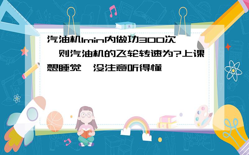 汽油机1min内做功300次,则汽油机的飞轮转速为?上课想睡觉,没注意听得懂