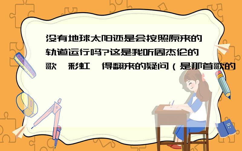 没有地球太阳还是会按照原来的轨道运行吗?这是我听周杰伦的歌《彩虹》得翻来的疑问（是那首歌的一句话：“没有地球太阳还是环绕”）