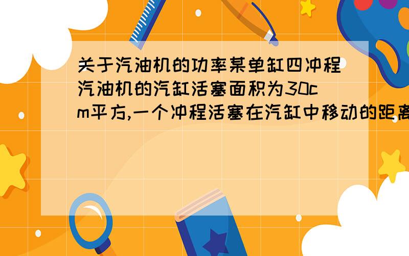 关于汽油机的功率某单缸四冲程汽油机的汽缸活塞面积为30cm平方,一个冲程活塞在汽缸中移动的距离是50mm,满负荷工作时做功冲程的平均压强为9.0*10五次方Pa,飞轮的转速为1min转动1800周,当汽油