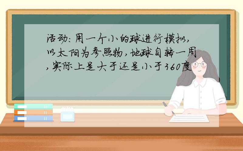 活动：用一个小的球进行模拟,以太阳为参照物,地球自转一周,实际上是大于还是小于360度