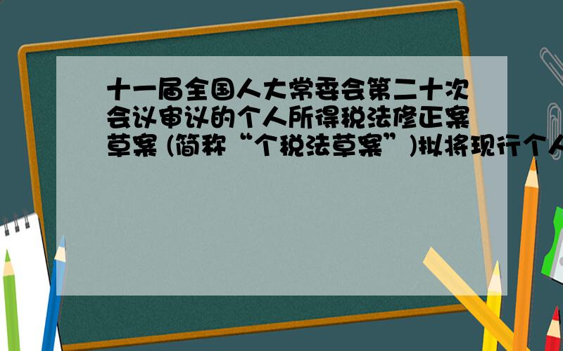 十一届全国人大常委会第二十次会议审议的个人所得税法修正案草案 (简称“个税法草案”)拟将现行个人所得税的起征点由每月2000元提高到3000元,并将9级超额累进税率修改为7级,两种征税方