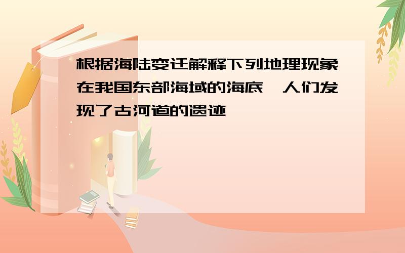 根据海陆变迁解释下列地理现象在我国东部海域的海底,人们发现了古河道的遗迹